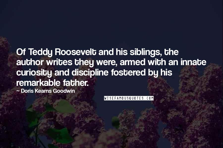 Doris Kearns Goodwin Quotes: Of Teddy Roosevelt and his siblings, the author writes they were, armed with an innate curiosity and discipline fostered by his remarkable father.