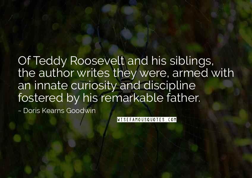 Doris Kearns Goodwin Quotes: Of Teddy Roosevelt and his siblings, the author writes they were, armed with an innate curiosity and discipline fostered by his remarkable father.
