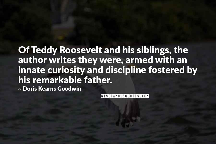 Doris Kearns Goodwin Quotes: Of Teddy Roosevelt and his siblings, the author writes they were, armed with an innate curiosity and discipline fostered by his remarkable father.