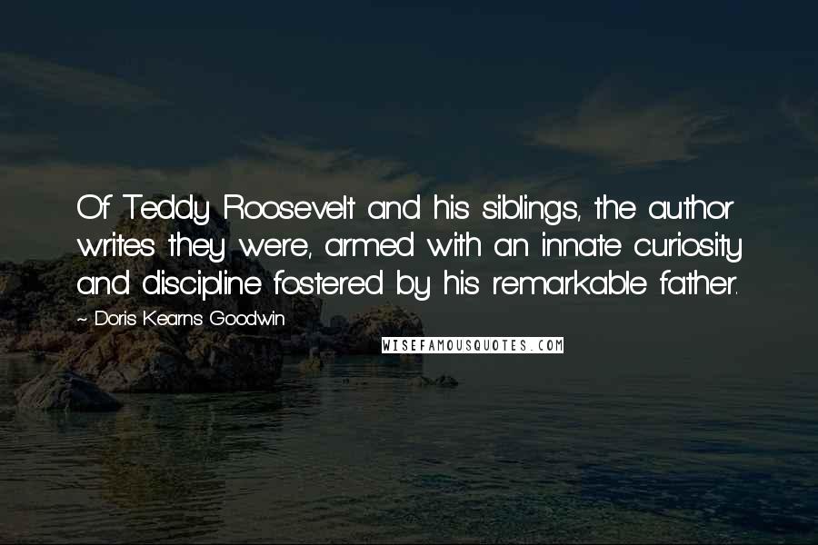 Doris Kearns Goodwin Quotes: Of Teddy Roosevelt and his siblings, the author writes they were, armed with an innate curiosity and discipline fostered by his remarkable father.