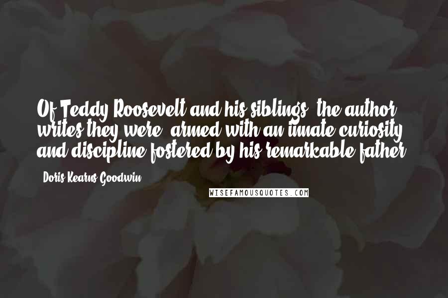 Doris Kearns Goodwin Quotes: Of Teddy Roosevelt and his siblings, the author writes they were, armed with an innate curiosity and discipline fostered by his remarkable father.