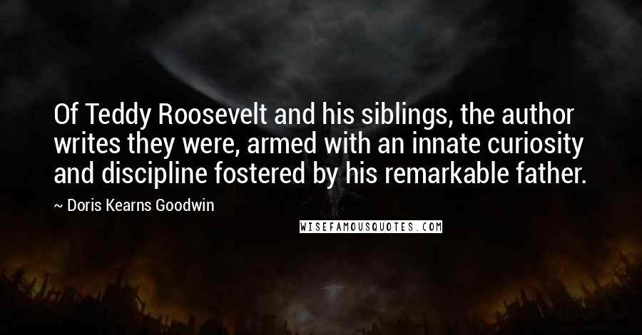 Doris Kearns Goodwin Quotes: Of Teddy Roosevelt and his siblings, the author writes they were, armed with an innate curiosity and discipline fostered by his remarkable father.
