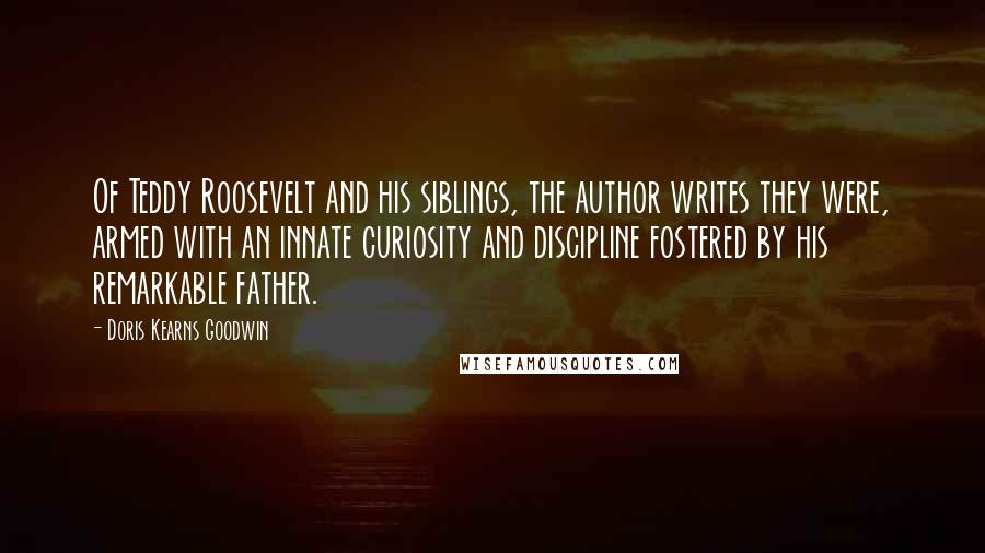 Doris Kearns Goodwin Quotes: Of Teddy Roosevelt and his siblings, the author writes they were, armed with an innate curiosity and discipline fostered by his remarkable father.