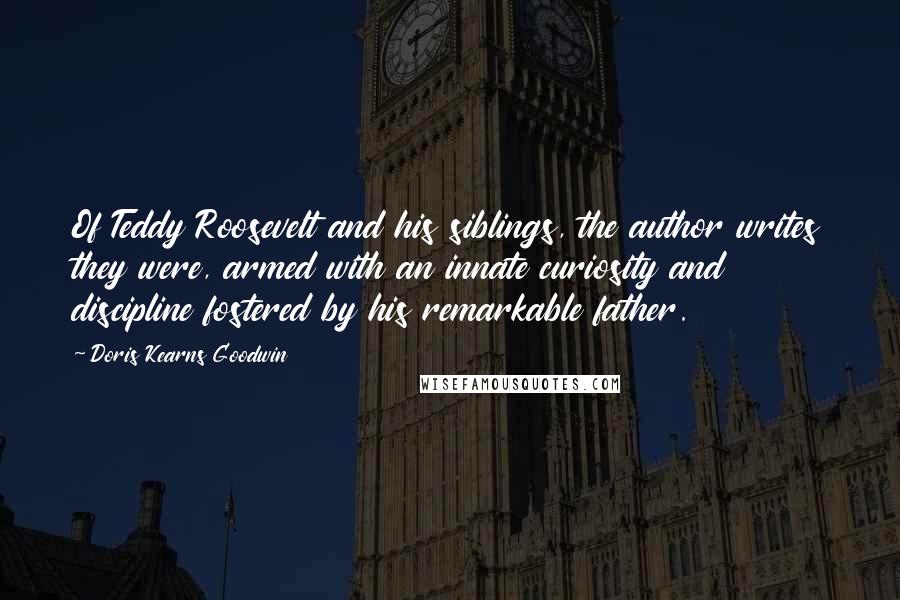 Doris Kearns Goodwin Quotes: Of Teddy Roosevelt and his siblings, the author writes they were, armed with an innate curiosity and discipline fostered by his remarkable father.