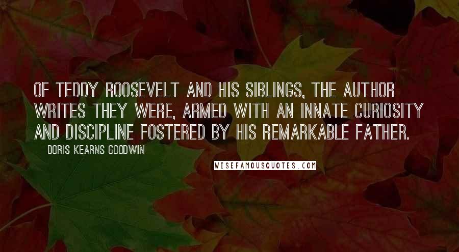 Doris Kearns Goodwin Quotes: Of Teddy Roosevelt and his siblings, the author writes they were, armed with an innate curiosity and discipline fostered by his remarkable father.