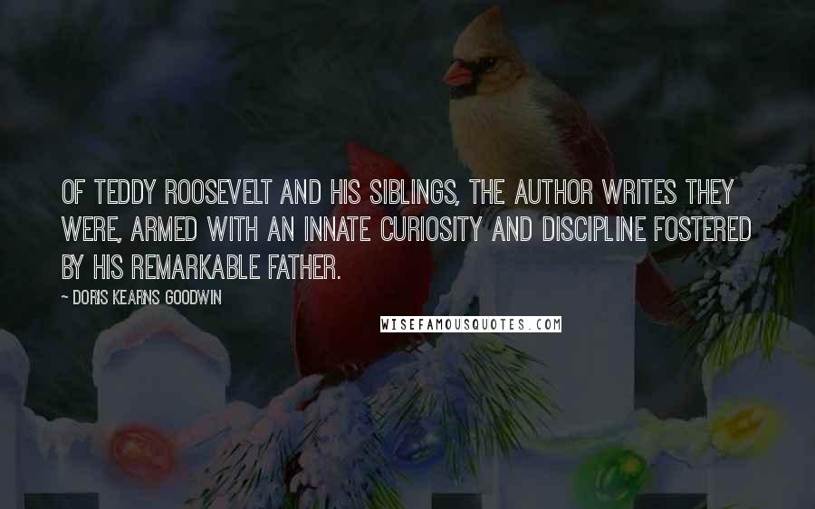 Doris Kearns Goodwin Quotes: Of Teddy Roosevelt and his siblings, the author writes they were, armed with an innate curiosity and discipline fostered by his remarkable father.