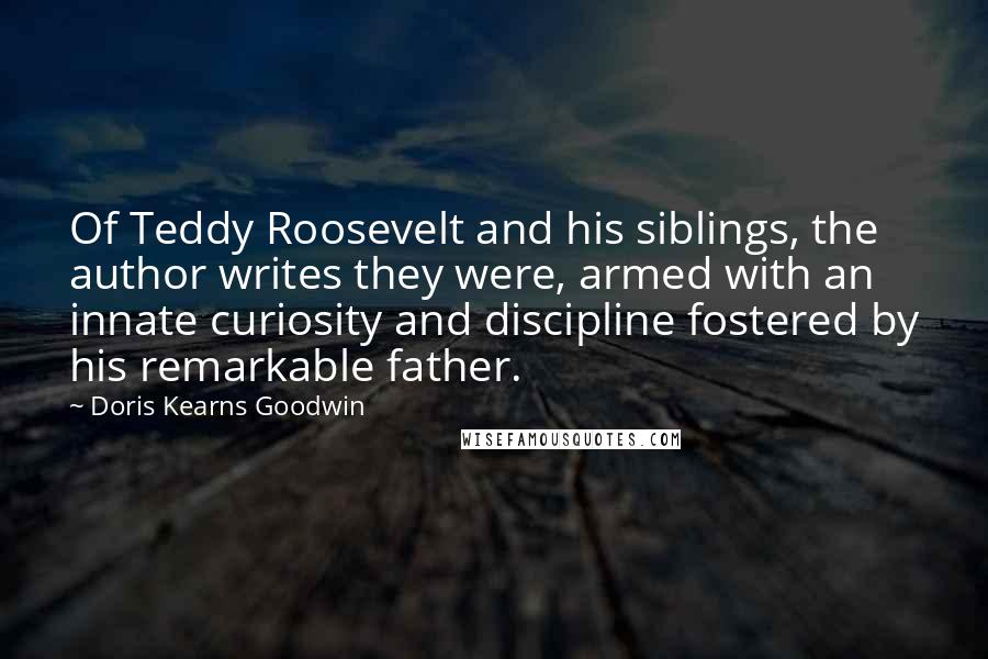 Doris Kearns Goodwin Quotes: Of Teddy Roosevelt and his siblings, the author writes they were, armed with an innate curiosity and discipline fostered by his remarkable father.