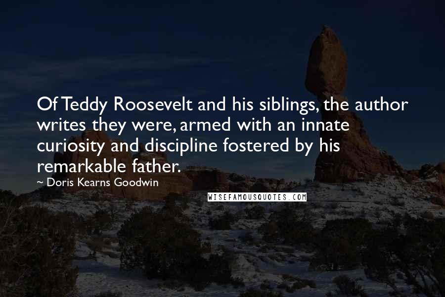 Doris Kearns Goodwin Quotes: Of Teddy Roosevelt and his siblings, the author writes they were, armed with an innate curiosity and discipline fostered by his remarkable father.