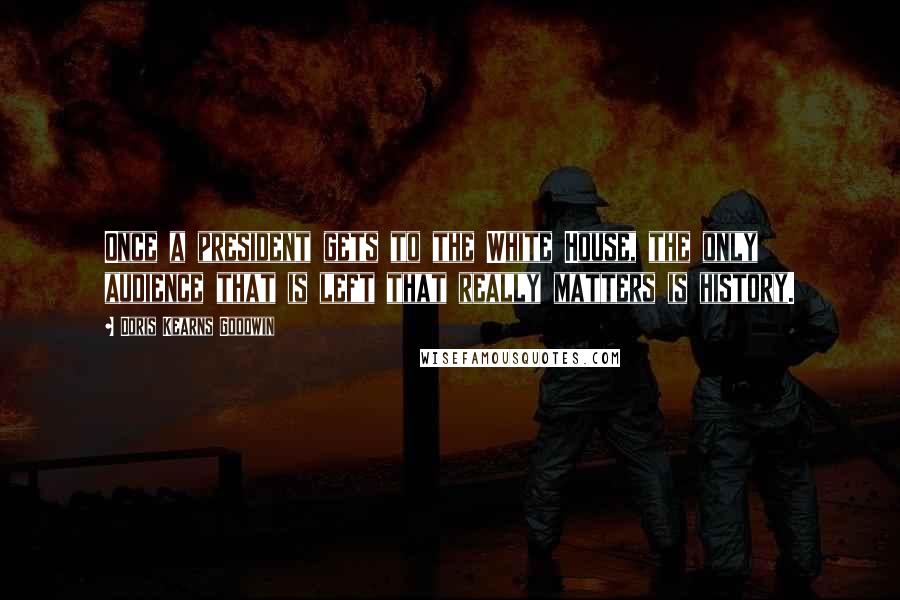 Doris Kearns Goodwin Quotes: Once a president gets to the White House, the only audience that is left that really matters is history.