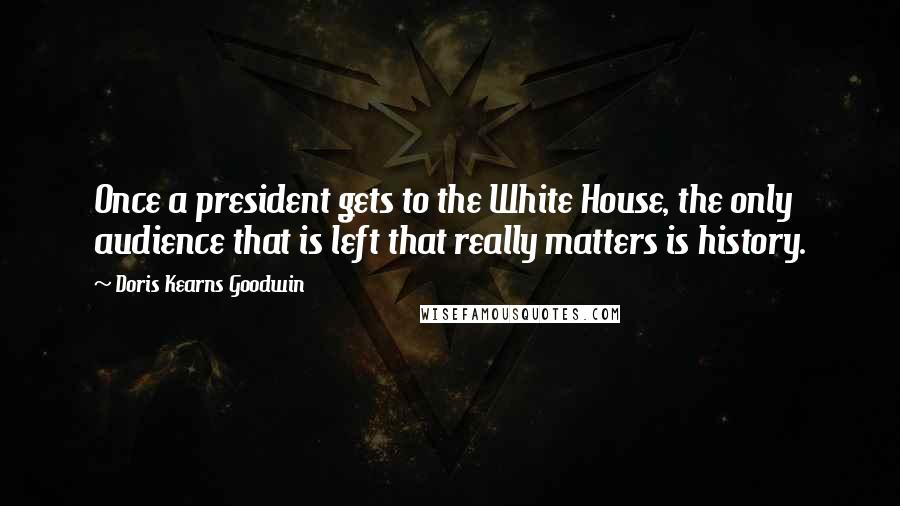 Doris Kearns Goodwin Quotes: Once a president gets to the White House, the only audience that is left that really matters is history.
