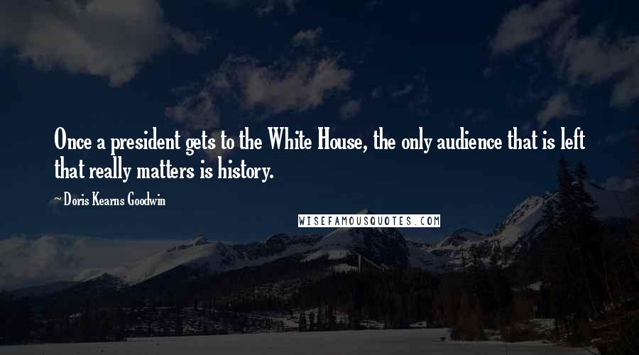 Doris Kearns Goodwin Quotes: Once a president gets to the White House, the only audience that is left that really matters is history.