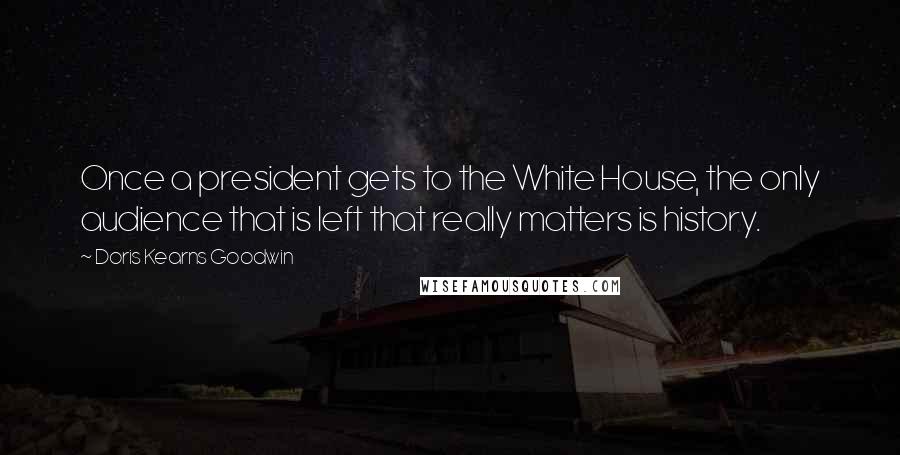 Doris Kearns Goodwin Quotes: Once a president gets to the White House, the only audience that is left that really matters is history.