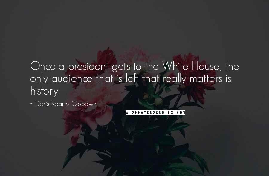 Doris Kearns Goodwin Quotes: Once a president gets to the White House, the only audience that is left that really matters is history.