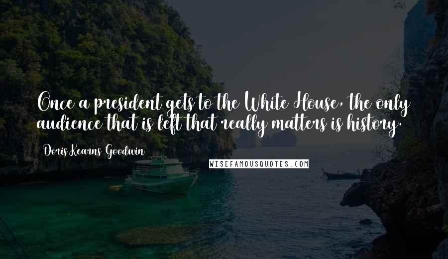 Doris Kearns Goodwin Quotes: Once a president gets to the White House, the only audience that is left that really matters is history.