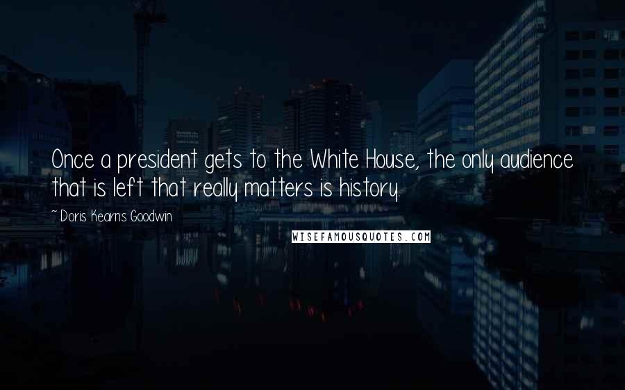 Doris Kearns Goodwin Quotes: Once a president gets to the White House, the only audience that is left that really matters is history.