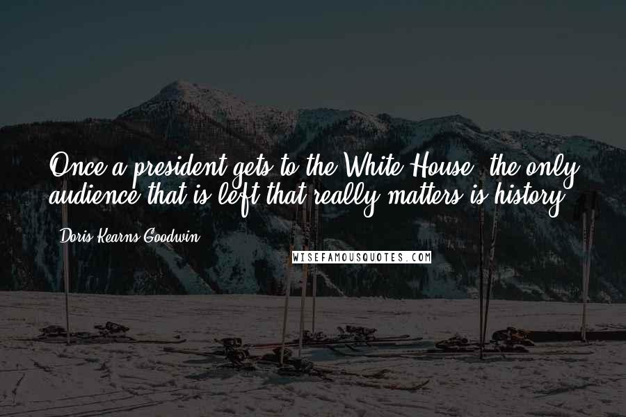 Doris Kearns Goodwin Quotes: Once a president gets to the White House, the only audience that is left that really matters is history.