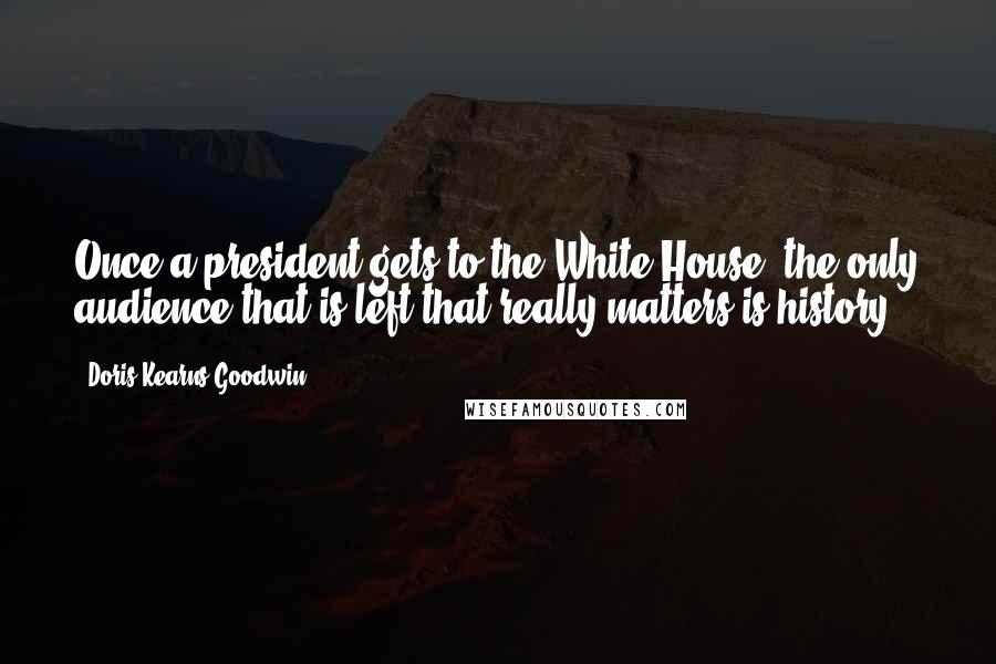 Doris Kearns Goodwin Quotes: Once a president gets to the White House, the only audience that is left that really matters is history.