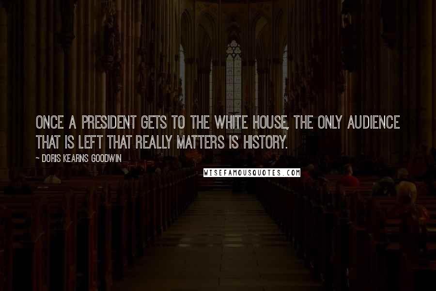 Doris Kearns Goodwin Quotes: Once a president gets to the White House, the only audience that is left that really matters is history.