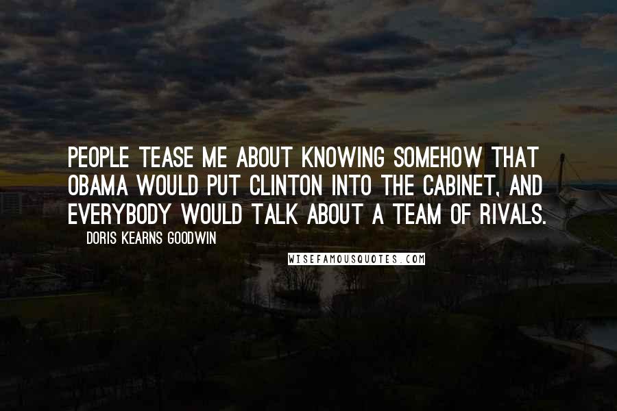 Doris Kearns Goodwin Quotes: People tease me about knowing somehow that Obama would put Clinton into the cabinet, and everybody would talk about a team of rivals.