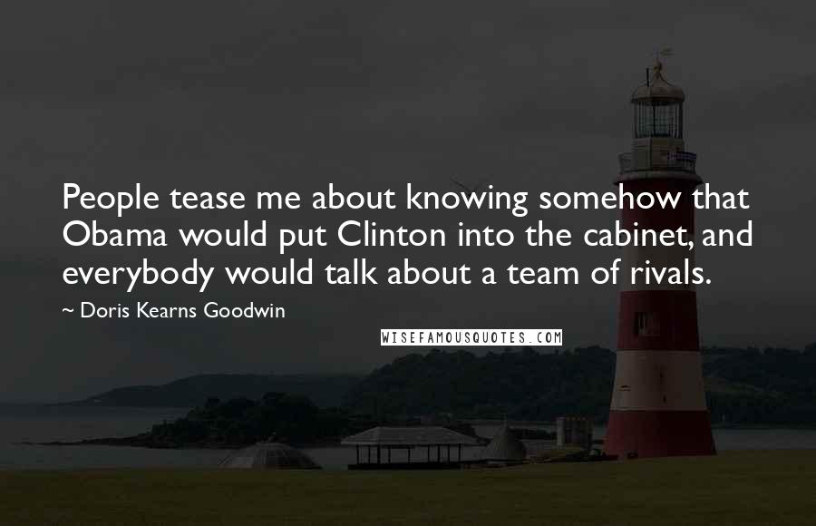Doris Kearns Goodwin Quotes: People tease me about knowing somehow that Obama would put Clinton into the cabinet, and everybody would talk about a team of rivals.