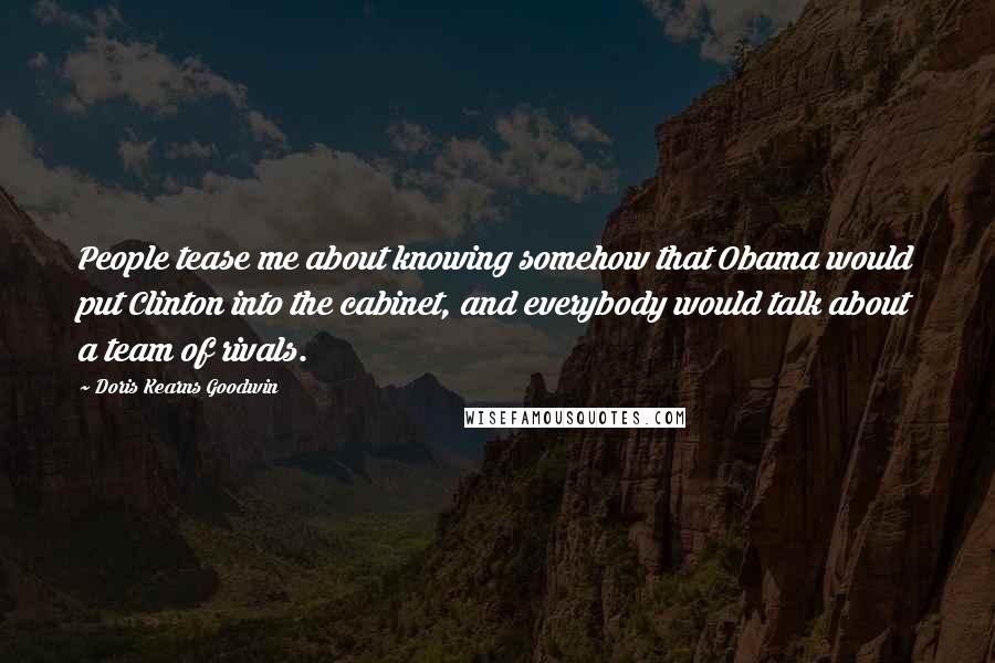 Doris Kearns Goodwin Quotes: People tease me about knowing somehow that Obama would put Clinton into the cabinet, and everybody would talk about a team of rivals.
