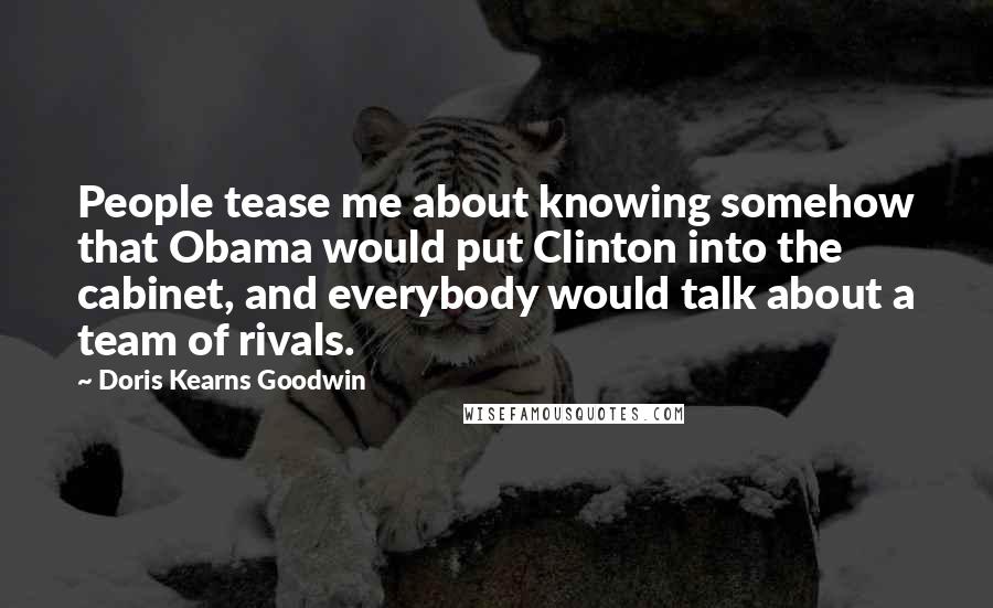 Doris Kearns Goodwin Quotes: People tease me about knowing somehow that Obama would put Clinton into the cabinet, and everybody would talk about a team of rivals.