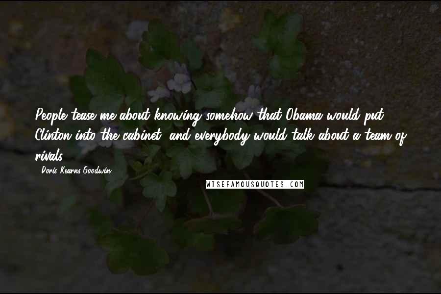 Doris Kearns Goodwin Quotes: People tease me about knowing somehow that Obama would put Clinton into the cabinet, and everybody would talk about a team of rivals.