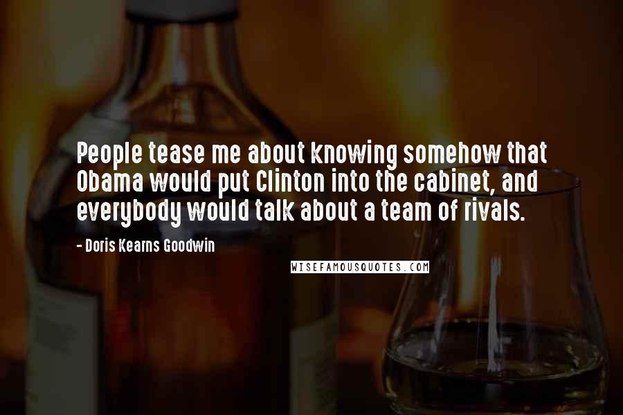 Doris Kearns Goodwin Quotes: People tease me about knowing somehow that Obama would put Clinton into the cabinet, and everybody would talk about a team of rivals.