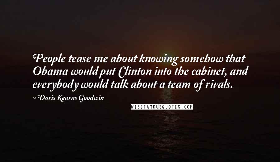 Doris Kearns Goodwin Quotes: People tease me about knowing somehow that Obama would put Clinton into the cabinet, and everybody would talk about a team of rivals.