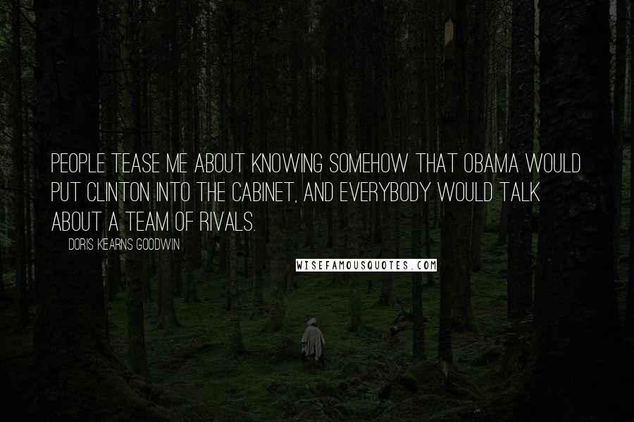 Doris Kearns Goodwin Quotes: People tease me about knowing somehow that Obama would put Clinton into the cabinet, and everybody would talk about a team of rivals.