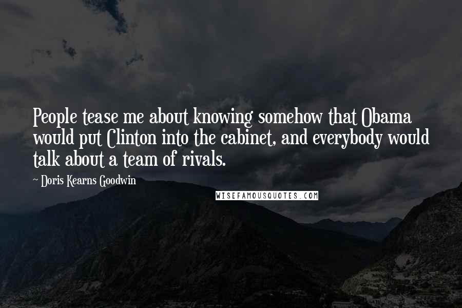 Doris Kearns Goodwin Quotes: People tease me about knowing somehow that Obama would put Clinton into the cabinet, and everybody would talk about a team of rivals.