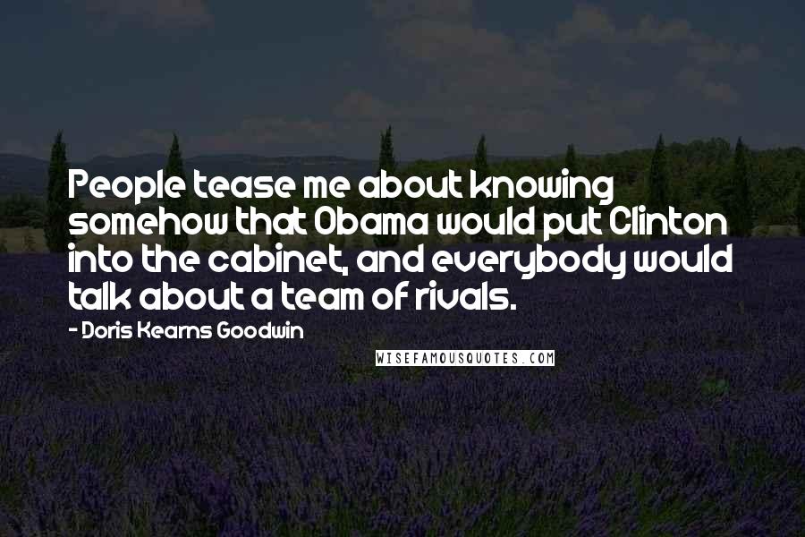 Doris Kearns Goodwin Quotes: People tease me about knowing somehow that Obama would put Clinton into the cabinet, and everybody would talk about a team of rivals.