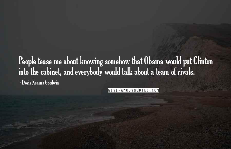 Doris Kearns Goodwin Quotes: People tease me about knowing somehow that Obama would put Clinton into the cabinet, and everybody would talk about a team of rivals.