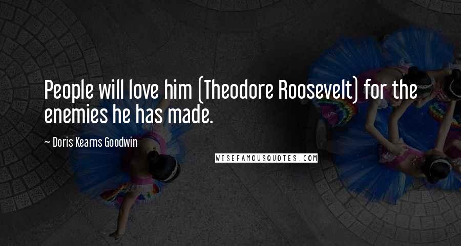 Doris Kearns Goodwin Quotes: People will love him (Theodore Roosevelt) for the enemies he has made.