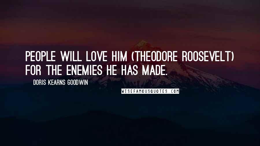 Doris Kearns Goodwin Quotes: People will love him (Theodore Roosevelt) for the enemies he has made.