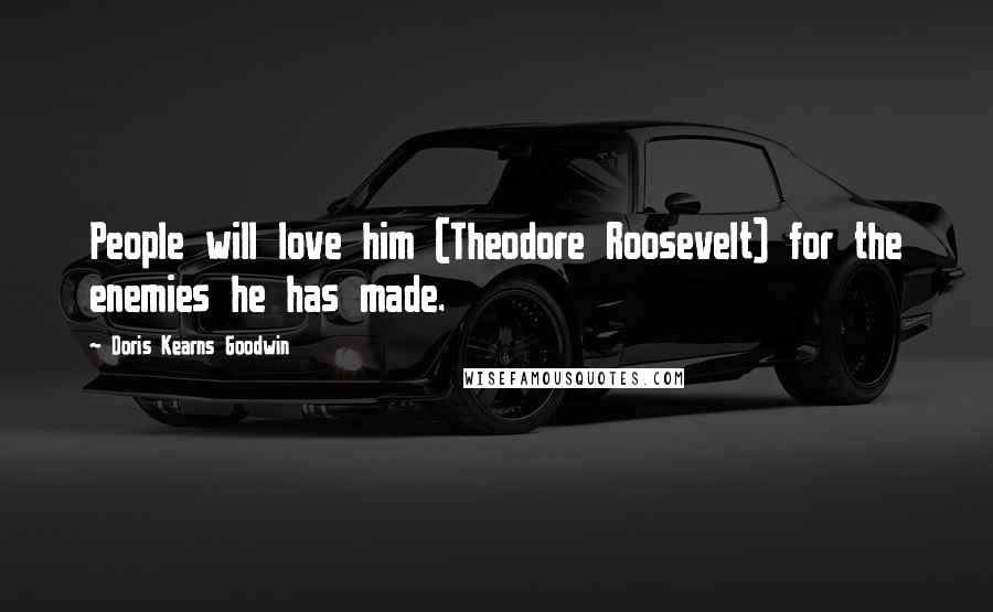 Doris Kearns Goodwin Quotes: People will love him (Theodore Roosevelt) for the enemies he has made.