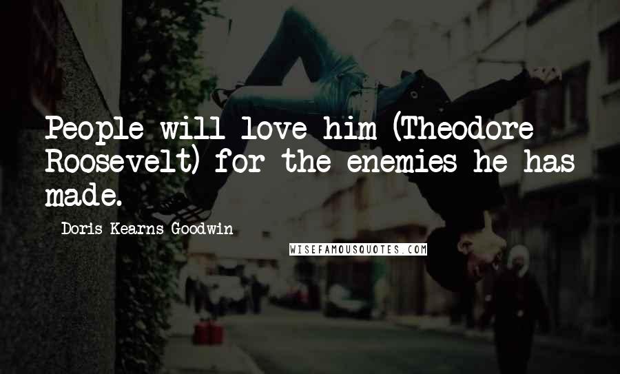 Doris Kearns Goodwin Quotes: People will love him (Theodore Roosevelt) for the enemies he has made.