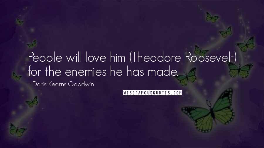 Doris Kearns Goodwin Quotes: People will love him (Theodore Roosevelt) for the enemies he has made.