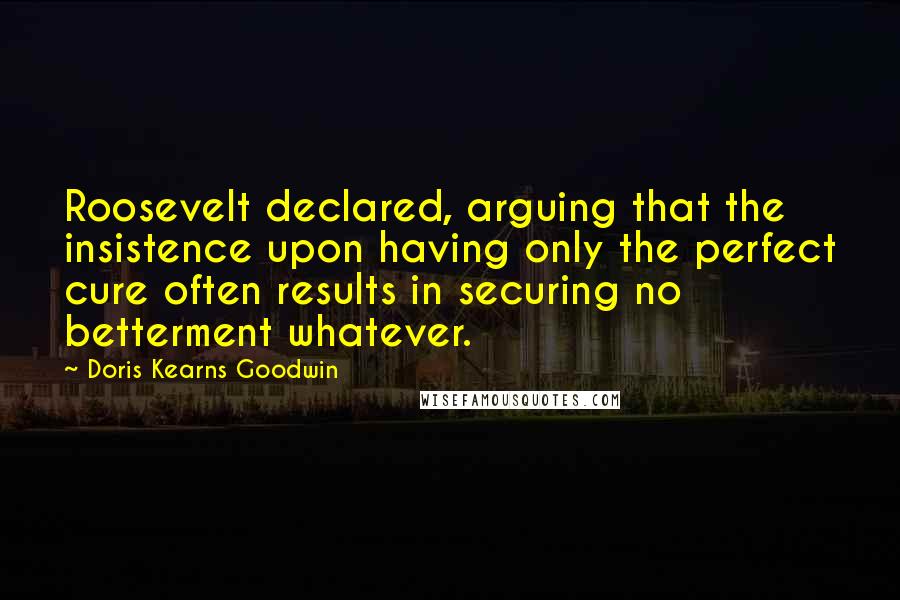 Doris Kearns Goodwin Quotes: Roosevelt declared, arguing that the insistence upon having only the perfect cure often results in securing no betterment whatever.