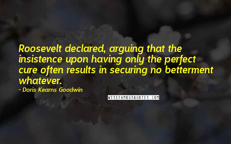 Doris Kearns Goodwin Quotes: Roosevelt declared, arguing that the insistence upon having only the perfect cure often results in securing no betterment whatever.