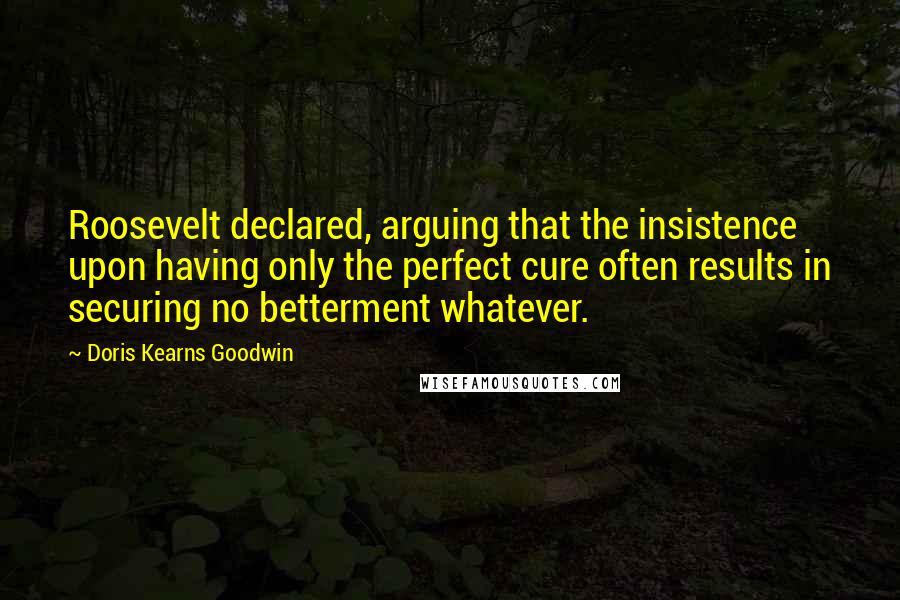 Doris Kearns Goodwin Quotes: Roosevelt declared, arguing that the insistence upon having only the perfect cure often results in securing no betterment whatever.