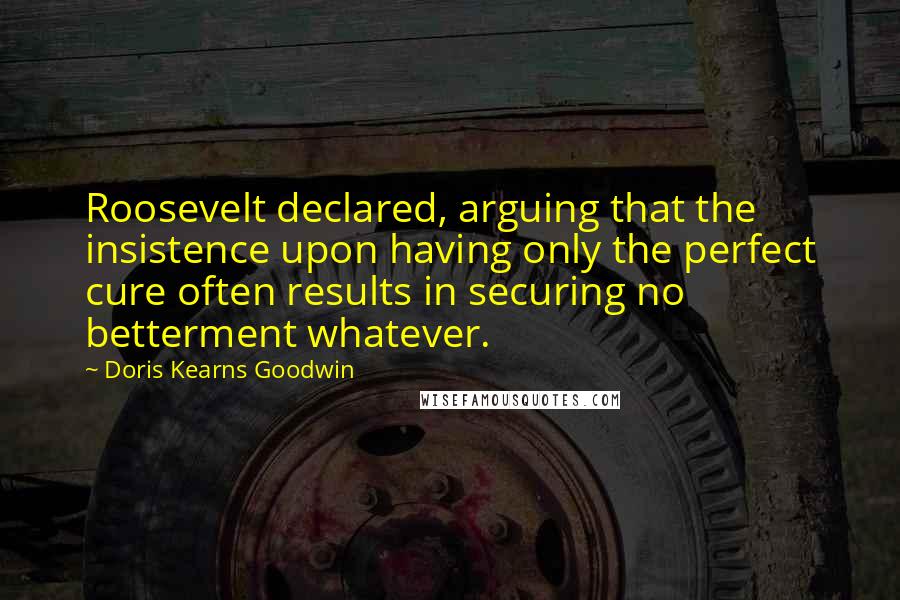 Doris Kearns Goodwin Quotes: Roosevelt declared, arguing that the insistence upon having only the perfect cure often results in securing no betterment whatever.