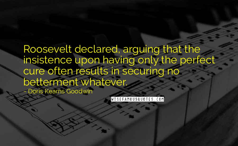 Doris Kearns Goodwin Quotes: Roosevelt declared, arguing that the insistence upon having only the perfect cure often results in securing no betterment whatever.