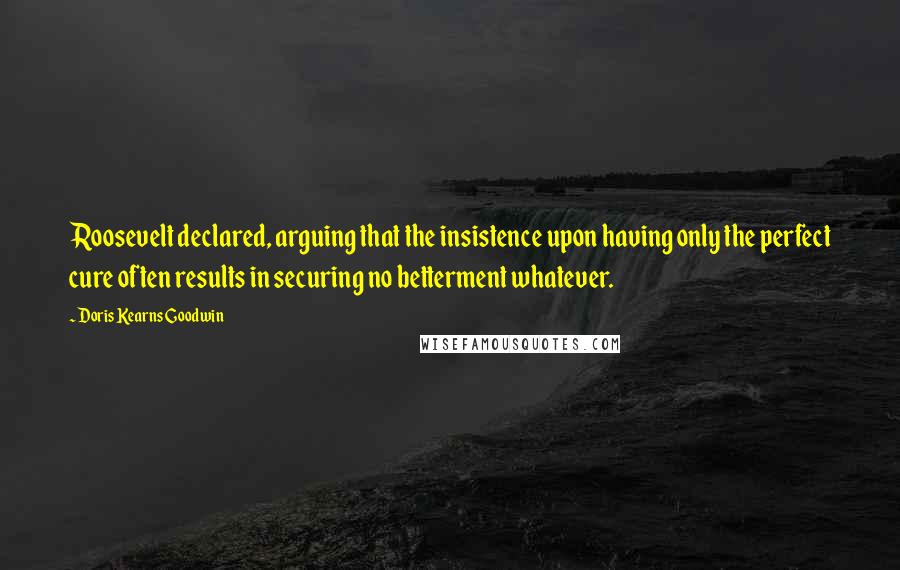 Doris Kearns Goodwin Quotes: Roosevelt declared, arguing that the insistence upon having only the perfect cure often results in securing no betterment whatever.