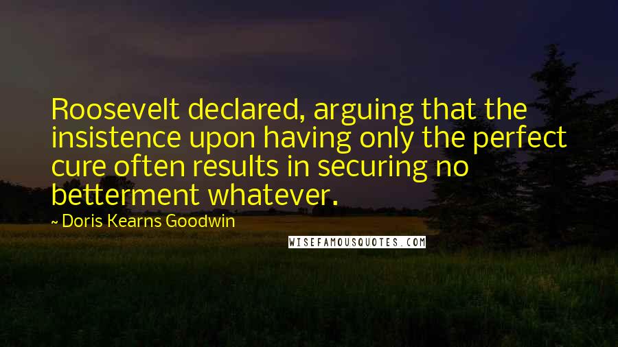 Doris Kearns Goodwin Quotes: Roosevelt declared, arguing that the insistence upon having only the perfect cure often results in securing no betterment whatever.