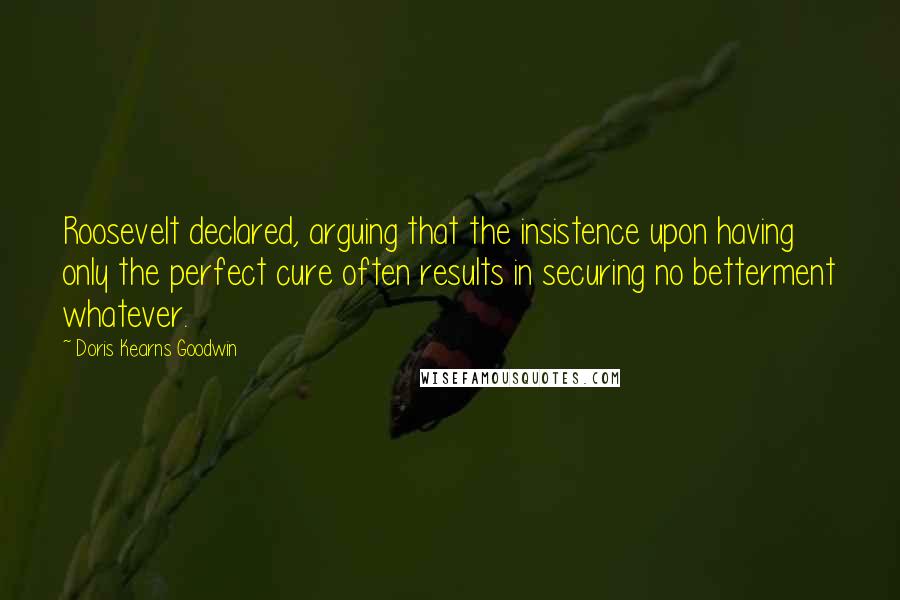 Doris Kearns Goodwin Quotes: Roosevelt declared, arguing that the insistence upon having only the perfect cure often results in securing no betterment whatever.