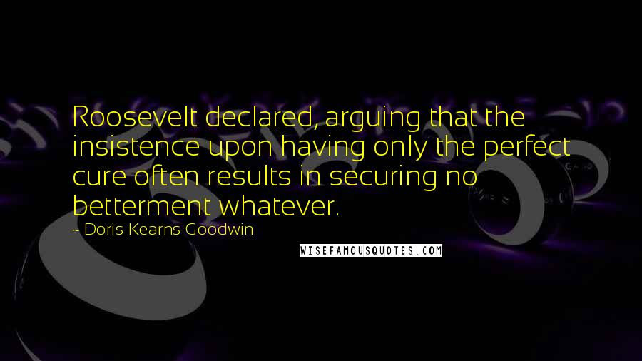 Doris Kearns Goodwin Quotes: Roosevelt declared, arguing that the insistence upon having only the perfect cure often results in securing no betterment whatever.