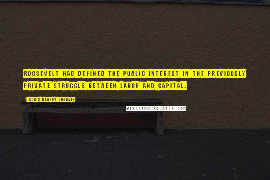 Doris Kearns Goodwin Quotes: Roosevelt had defined the public interest in the previously private struggle between labor and capital.