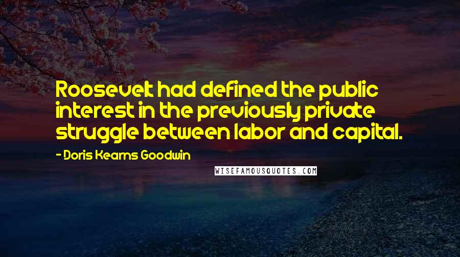 Doris Kearns Goodwin Quotes: Roosevelt had defined the public interest in the previously private struggle between labor and capital.