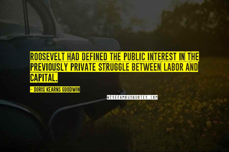 Doris Kearns Goodwin Quotes: Roosevelt had defined the public interest in the previously private struggle between labor and capital.